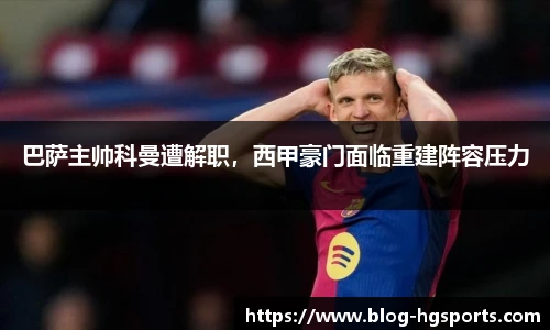 巴萨主帅科曼遭解职，西甲豪门面临重建阵容压力